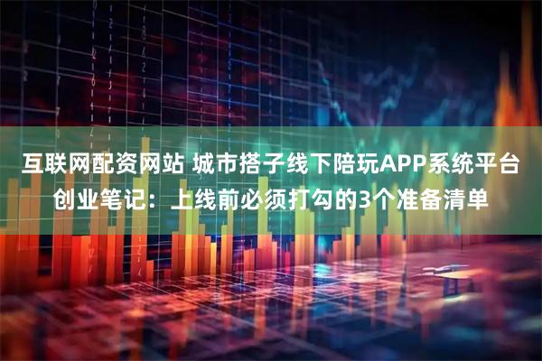 互联网配资网站 城市搭子线下陪玩APP系统平台创业笔记：上线前必须打勾的3个准备清单