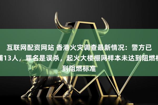 互联网配资网站 香港火灾调查最新情况：警方已拘捕13人，罪名是误杀，起火大楼棚网样本未达到阻燃标准